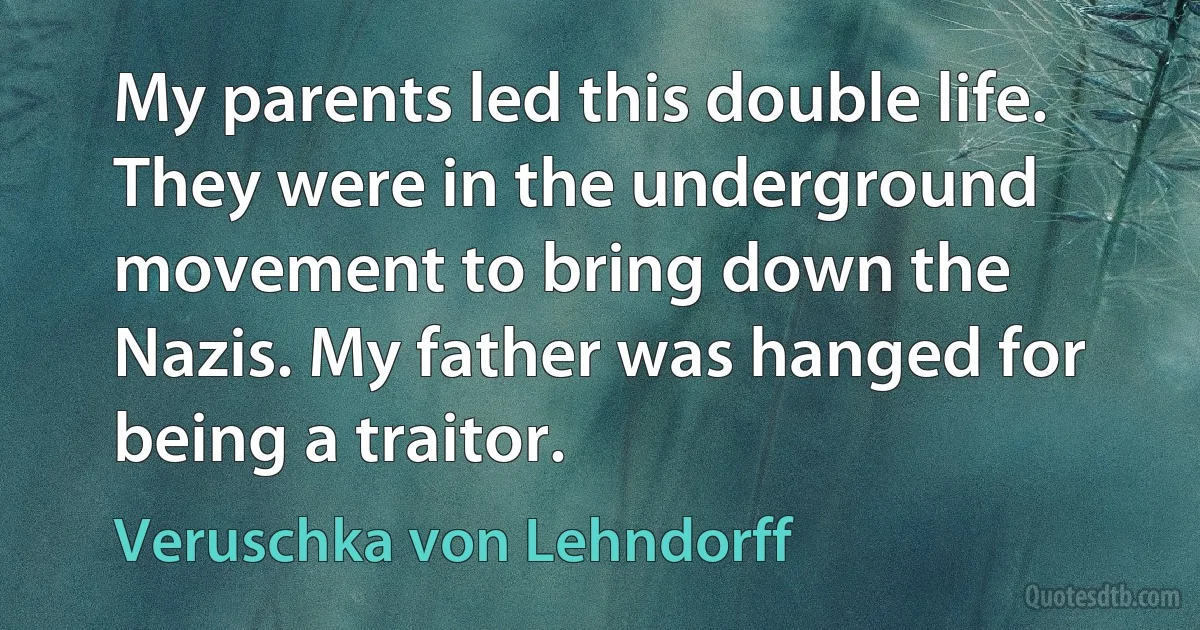 My parents led this double life. They were in the underground movement to bring down the Nazis. My father was hanged for being a traitor. (Veruschka von Lehndorff)