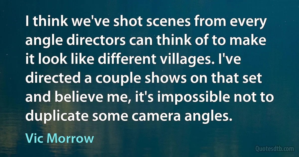 I think we've shot scenes from every angle directors can think of to make it look like different villages. I've directed a couple shows on that set and believe me, it's impossible not to duplicate some camera angles. (Vic Morrow)