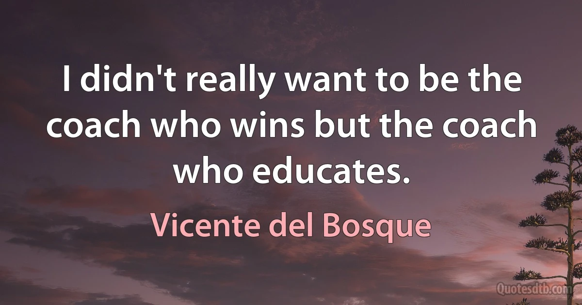 I didn't really want to be the coach who wins but the coach who educates. (Vicente del Bosque)