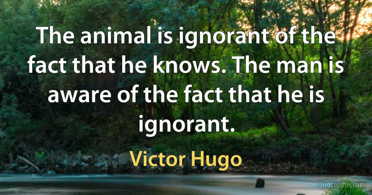 The animal is ignorant of the fact that he knows. The man is aware of the fact that he is ignorant. (Victor Hugo)