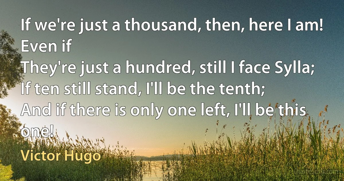 If we're just a thousand, then, here I am! Even if
They're just a hundred, still I face Sylla;
If ten still stand, I'll be the tenth;
And if there is only one left, I'll be this one! (Victor Hugo)