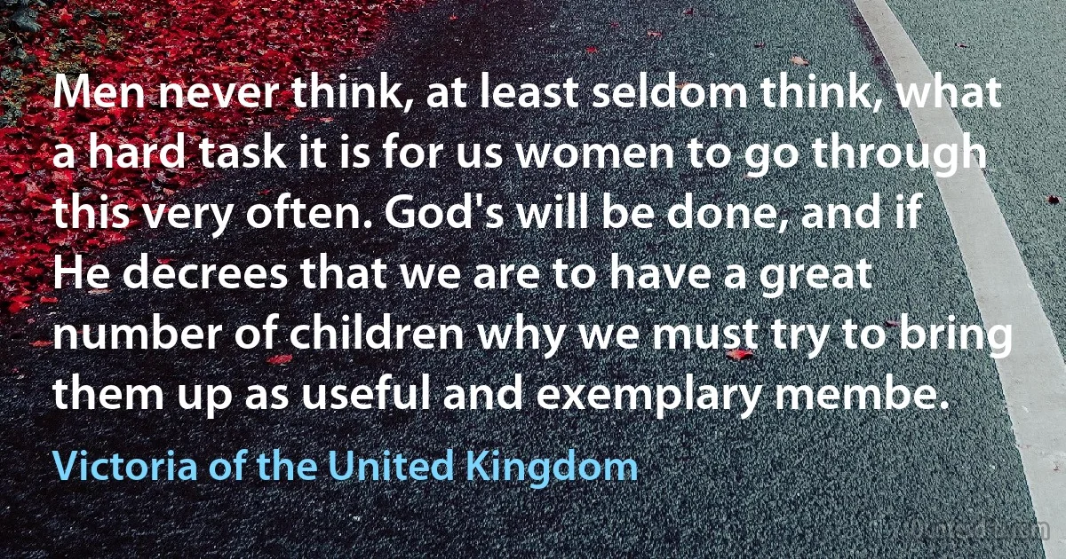 Men never think, at least seldom think, what a hard task it is for us women to go through this very often. God's will be done, and if He decrees that we are to have a great number of children why we must try to bring them up as useful and exemplary membe. (Victoria of the United Kingdom)