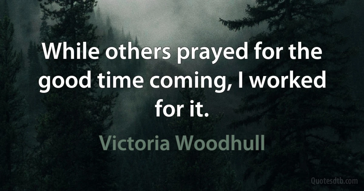 While others prayed for the good time coming, I worked for it. (Victoria Woodhull)