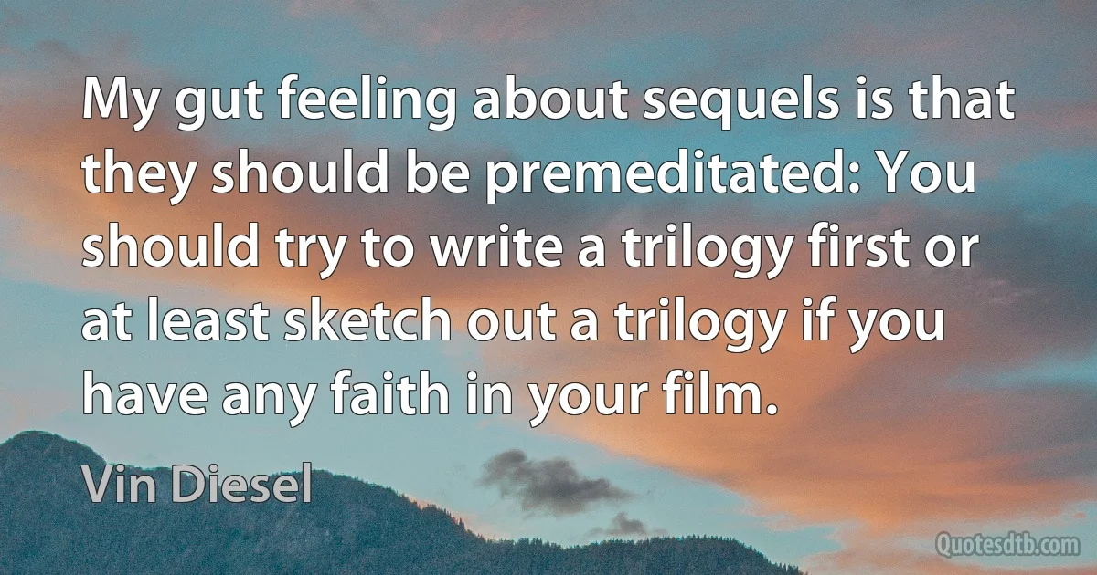 My gut feeling about sequels is that they should be premeditated: You should try to write a trilogy first or at least sketch out a trilogy if you have any faith in your film. (Vin Diesel)