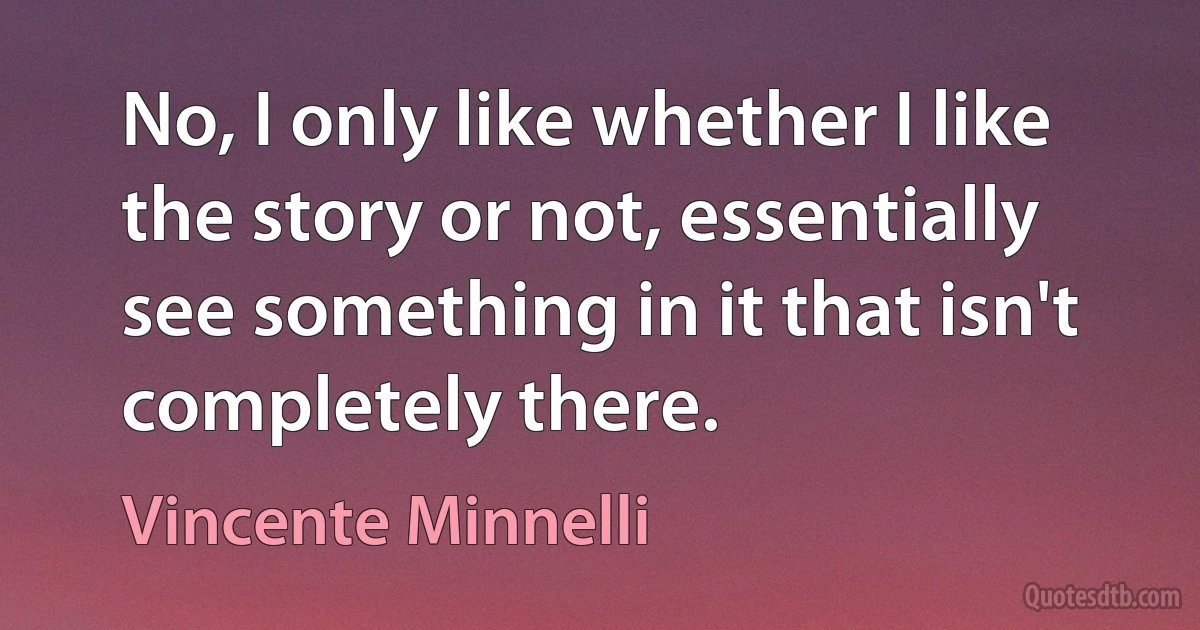 No, I only like whether I like the story or not, essentially see something in it that isn't completely there. (Vincente Minnelli)