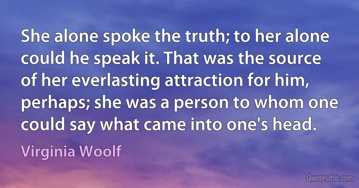 She alone spoke the truth; to her alone could he speak it. That was the source of her everlasting attraction for him, perhaps; she was a person to whom one could say what came into one's head. (Virginia Woolf)