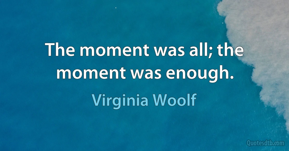 The moment was all; the moment was enough. (Virginia Woolf)