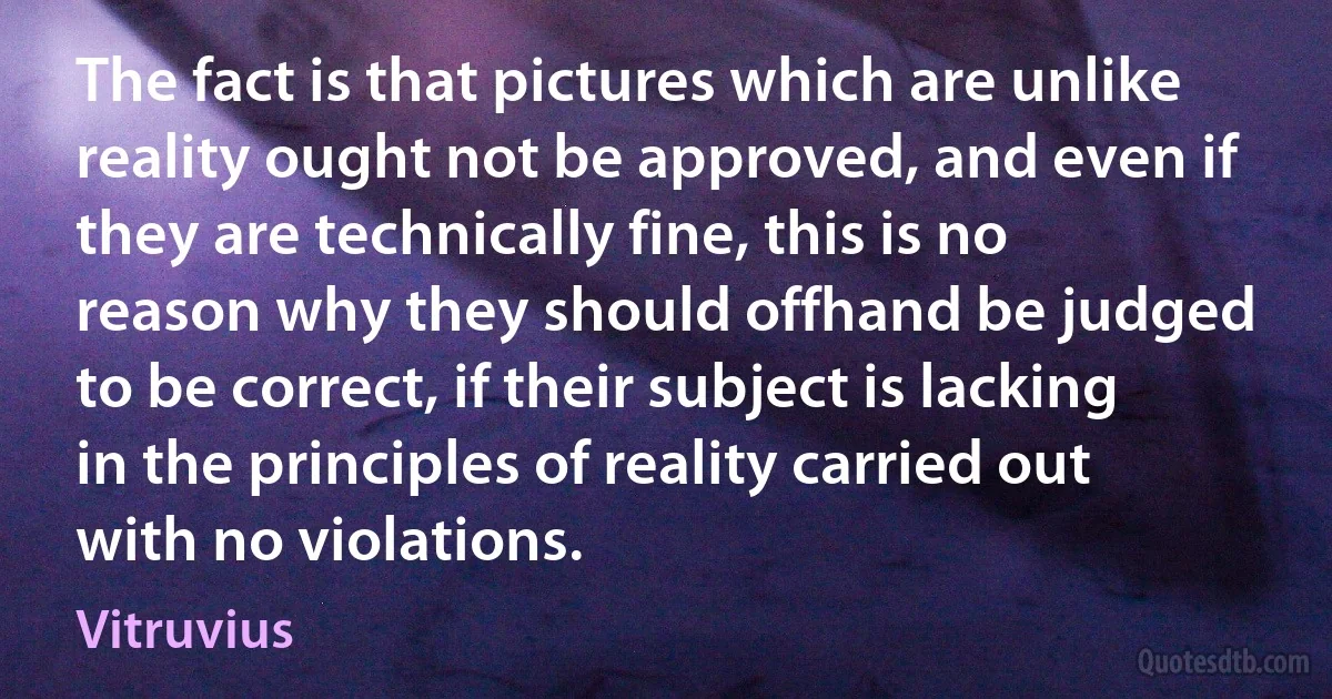 The fact is that pictures which are unlike reality ought not be approved, and even if they are technically fine, this is no reason why they should offhand be judged to be correct, if their subject is lacking in the principles of reality carried out with no violations. (Vitruvius)