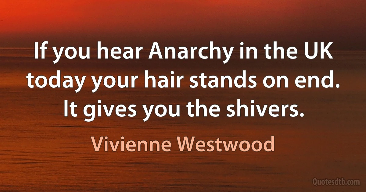 If you hear Anarchy in the UK today your hair stands on end. It gives you the shivers. (Vivienne Westwood)