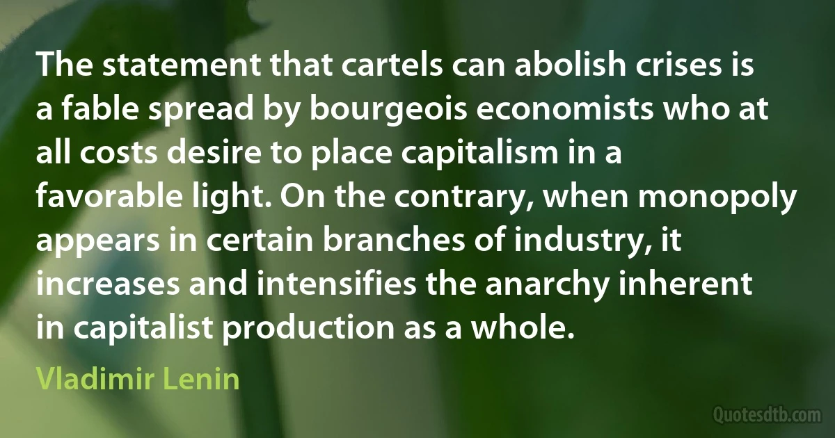 The statement that cartels can abolish crises is a fable spread by bourgeois economists who at all costs desire to place capitalism in a favorable light. On the contrary, when monopoly appears in certain branches of industry, it increases and intensifies the anarchy inherent in capitalist production as a whole. (Vladimir Lenin)