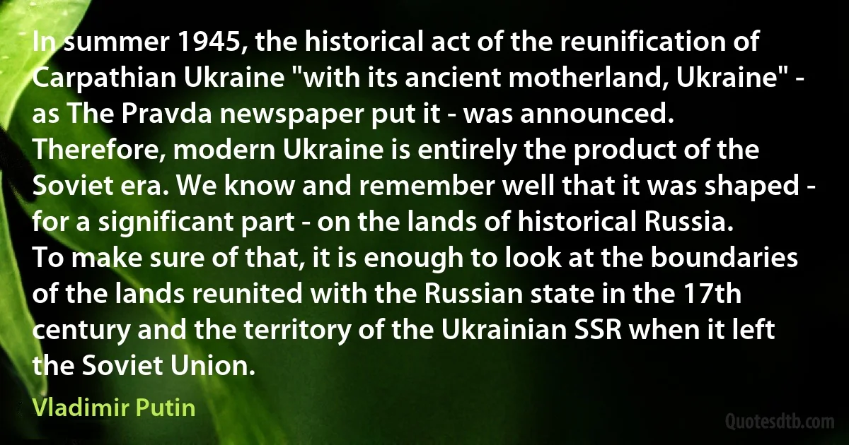 In summer 1945, the historical act of the reunification of Carpathian Ukraine "with its ancient motherland, Ukraine" - as The Pravda newspaper put it - was announced.
Therefore, modern Ukraine is entirely the product of the Soviet era. We know and remember well that it was shaped - for a significant part - on the lands of historical Russia. To make sure of that, it is enough to look at the boundaries of the lands reunited with the Russian state in the 17th century and the territory of the Ukrainian SSR when it left the Soviet Union. (Vladimir Putin)