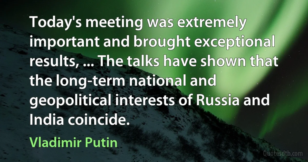 Today's meeting was extremely important and brought exceptional results, ... The talks have shown that the long-term national and geopolitical interests of Russia and India coincide. (Vladimir Putin)