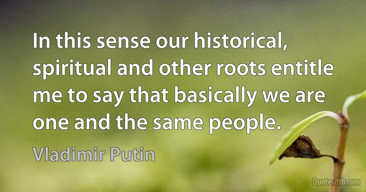 In this sense our historical, spiritual and other roots entitle me to say that basically we are one and the same people. (Vladimir Putin)