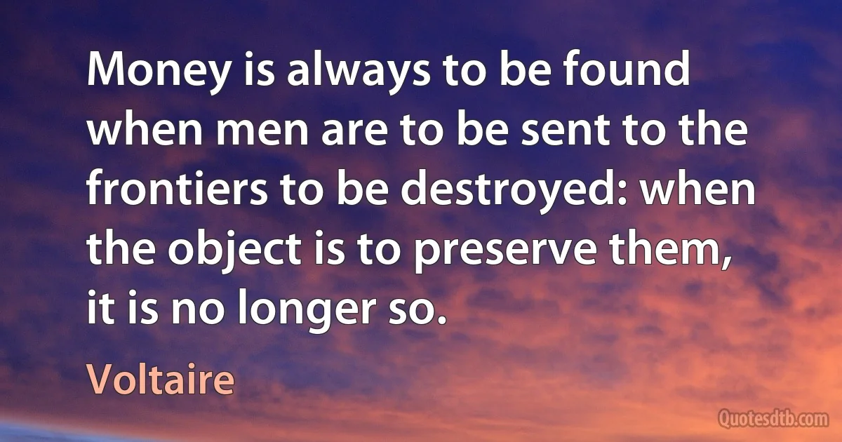 Money is always to be found when men are to be sent to the frontiers to be destroyed: when the object is to preserve them, it is no longer so. (Voltaire)