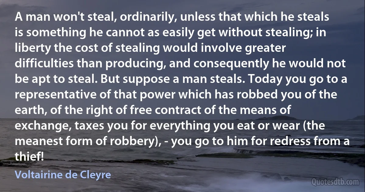 A man won't steal, ordinarily, unless that which he steals is something he cannot as easily get without stealing; in liberty the cost of stealing would involve greater difficulties than producing, and consequently he would not be apt to steal. But suppose a man steals. Today you go to a representative of that power which has robbed you of the earth, of the right of free contract of the means of exchange, taxes you for everything you eat or wear (the meanest form of robbery), - you go to him for redress from a thief! (Voltairine de Cleyre)