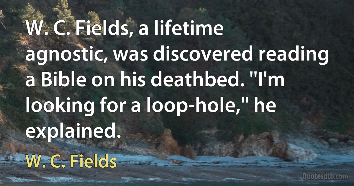 W. C. Fields, a lifetime agnostic, was discovered reading a Bible on his deathbed. ''I'm looking for a loop-hole,'' he explained. (W. C. Fields)