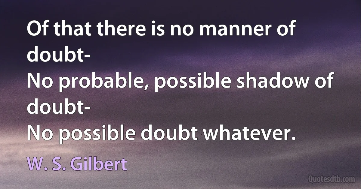 Of that there is no manner of doubt-
No probable, possible shadow of doubt-
No possible doubt whatever. (W. S. Gilbert)