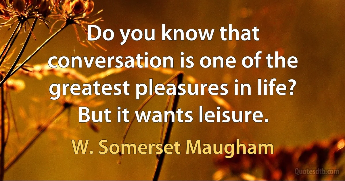 Do you know that conversation is one of the greatest pleasures in life? But it wants leisure. (W. Somerset Maugham)