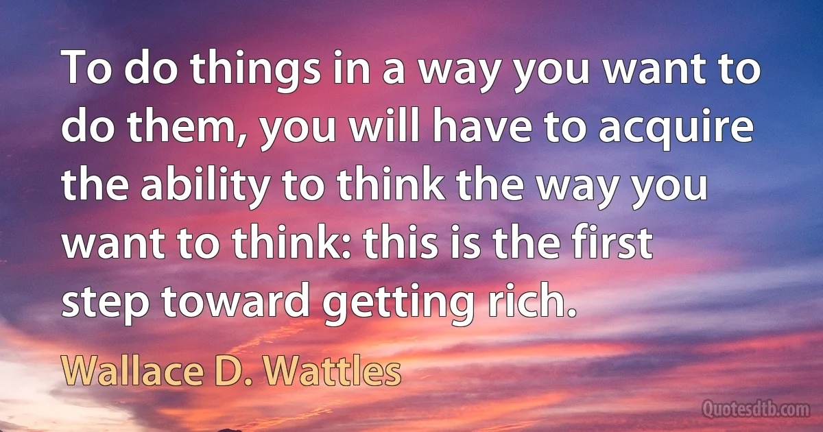 To do things in a way you want to do them, you will have to acquire the ability to think the way you want to think: this is the first step toward getting rich. (Wallace D. Wattles)