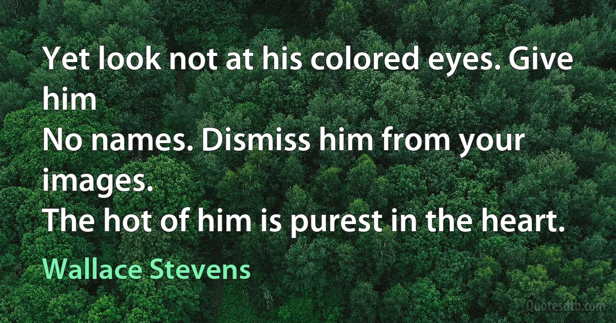 Yet look not at his colored eyes. Give him
No names. Dismiss him from your images.
The hot of him is purest in the heart. (Wallace Stevens)