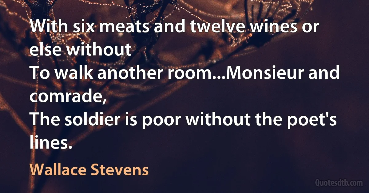 With six meats and twelve wines or else without
To walk another room...Monsieur and comrade,
The soldier is poor without the poet's lines. (Wallace Stevens)