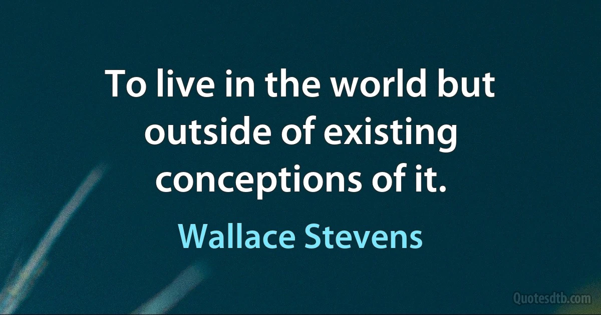 To live in the world but outside of existing conceptions of it. (Wallace Stevens)