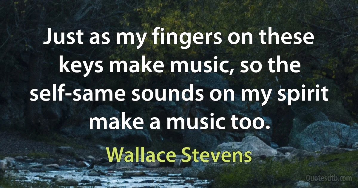 Just as my fingers on these keys make music, so the self-same sounds on my spirit make a music too. (Wallace Stevens)