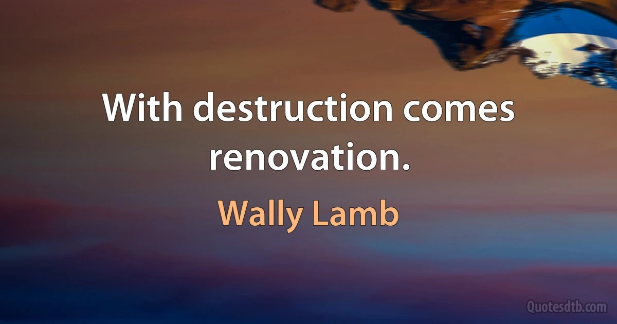 With destruction comes renovation. (Wally Lamb)