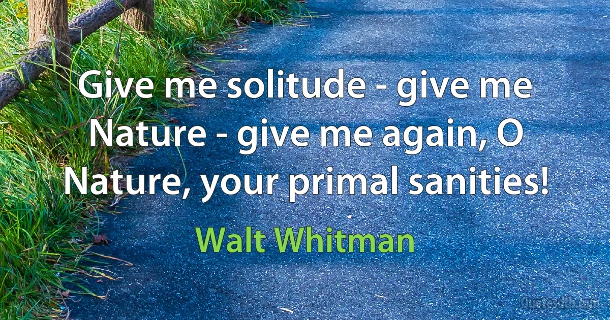 Give me solitude - give me Nature - give me again, O Nature, your primal sanities! (Walt Whitman)