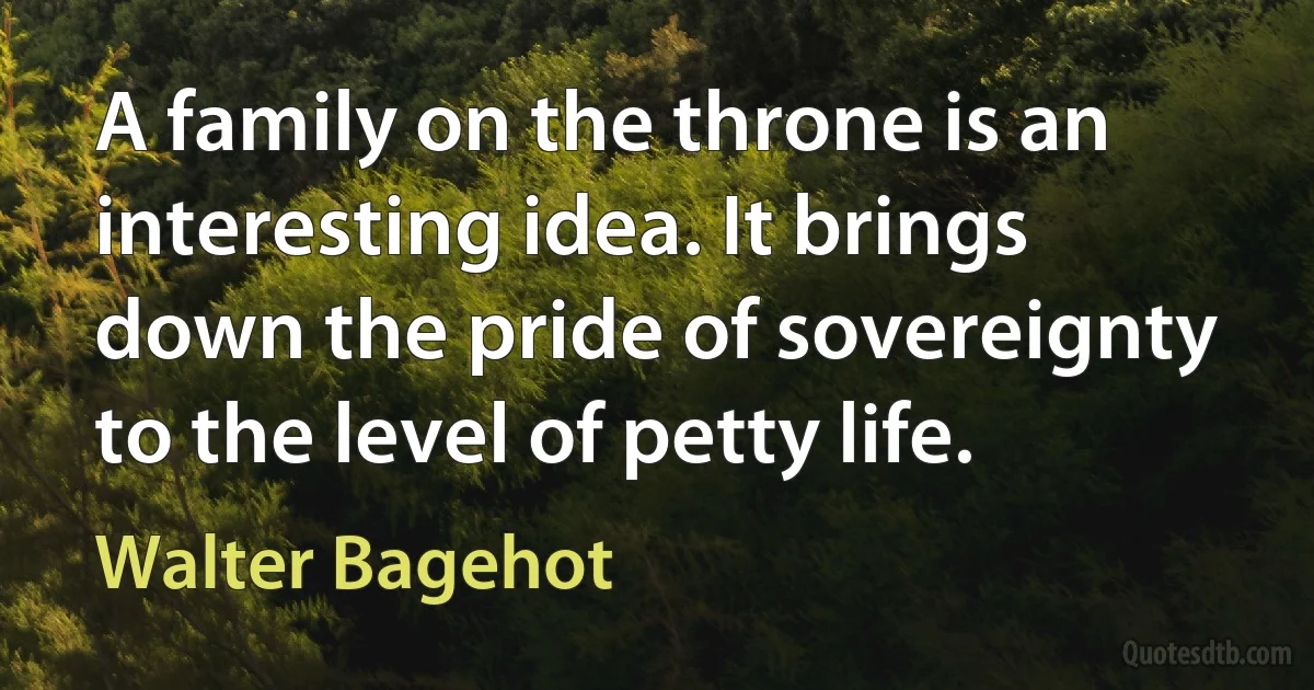 A family on the throne is an interesting idea. It brings down the pride of sovereignty to the level of petty life. (Walter Bagehot)