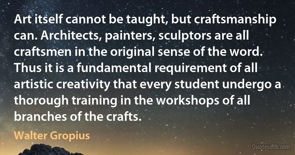 Art itself cannot be taught, but craftsmanship can. Architects, painters, sculptors are all craftsmen in the original sense of the word. Thus it is a fundamental requirement of all artistic creativity that every student undergo a thorough training in the workshops of all branches of the crafts. (Walter Gropius)