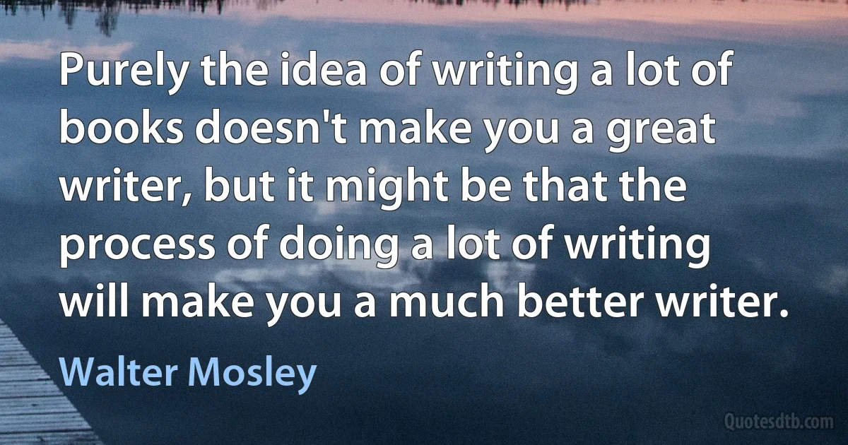 Purely the idea of writing a lot of books doesn't make you a great writer, but it might be that the process of doing a lot of writing will make you a much better writer. (Walter Mosley)