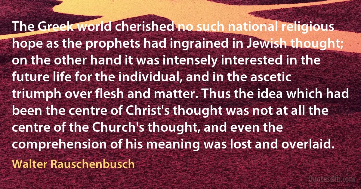 The Greek world cherished no such national religious hope as the prophets had ingrained in Jewish thought; on the other hand it was intensely interested in the future life for the individual, and in the ascetic triumph over flesh and matter. Thus the idea which had been the centre of Christ's thought was not at all the centre of the Church's thought, and even the comprehension of his meaning was lost and overlaid. (Walter Rauschenbusch)