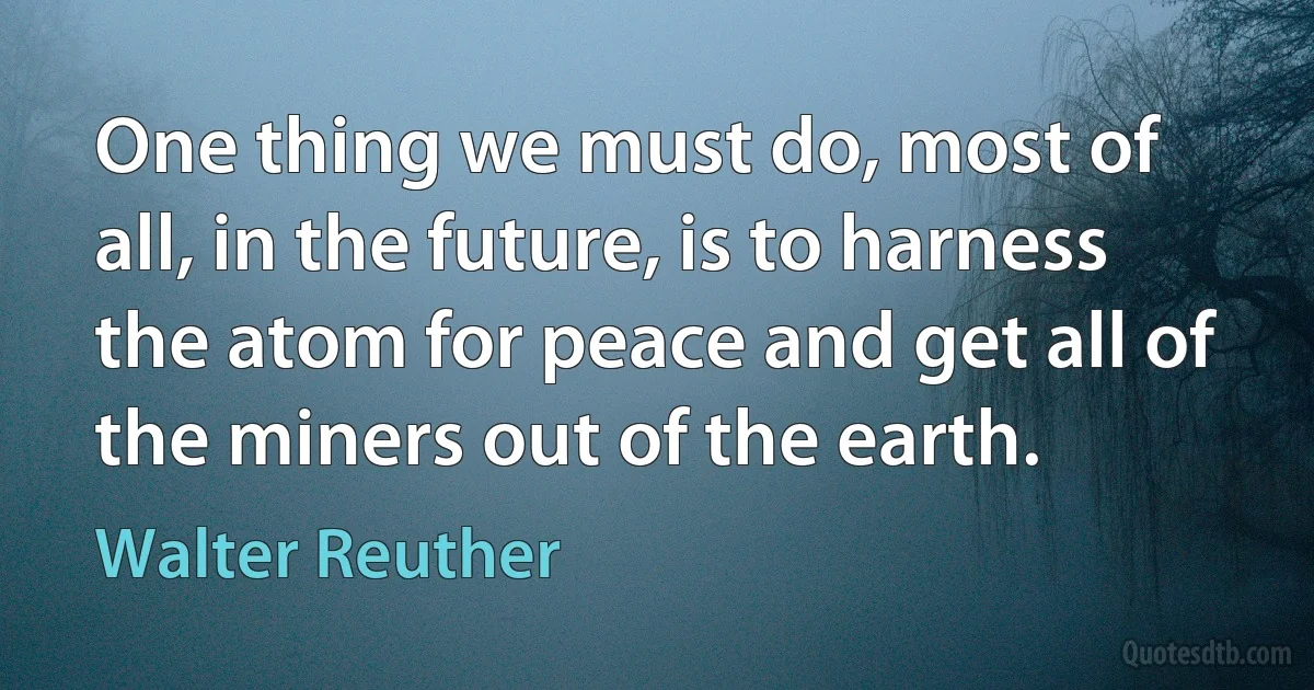 One thing we must do, most of all, in the future, is to harness the atom for peace and get all of the miners out of the earth. (Walter Reuther)