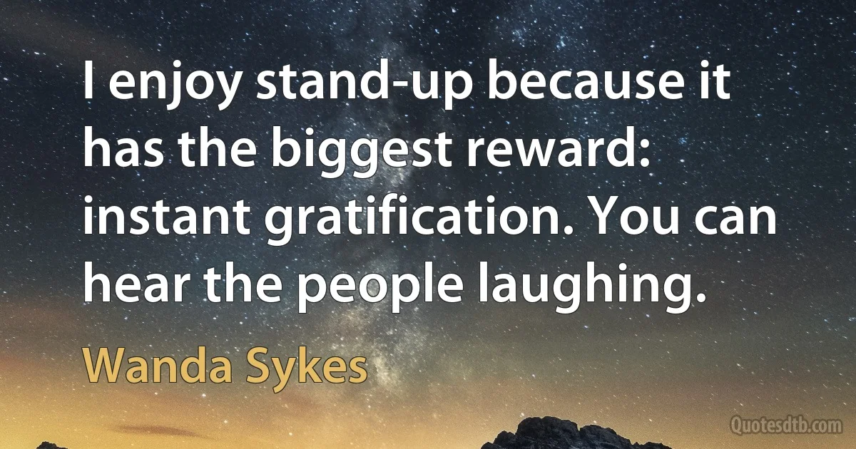 I enjoy stand-up because it has the biggest reward: instant gratification. You can hear the people laughing. (Wanda Sykes)