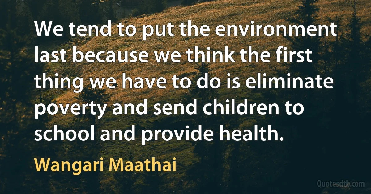 We tend to put the environment last because we think the first thing we have to do is eliminate poverty and send children to school and provide health. (Wangari Maathai)