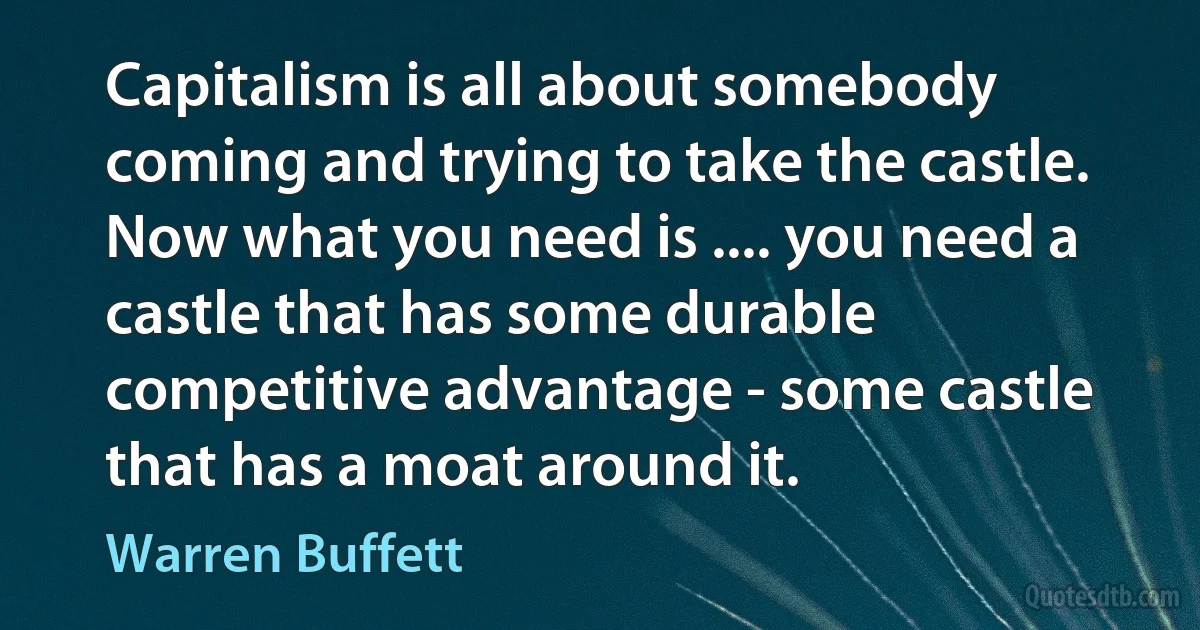 Capitalism is all about somebody coming and trying to take the castle. Now what you need is .... you need a castle that has some durable competitive advantage - some castle that has a moat around it. (Warren Buffett)