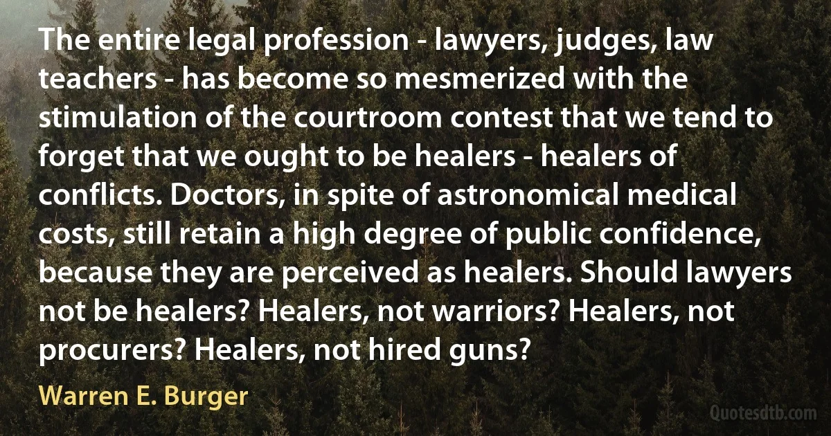 The entire legal profession - lawyers, judges, law teachers - has become so mesmerized with the stimulation of the courtroom contest that we tend to forget that we ought to be healers - healers of conflicts. Doctors, in spite of astronomical medical costs, still retain a high degree of public confidence, because they are perceived as healers. Should lawyers not be healers? Healers, not warriors? Healers, not procurers? Healers, not hired guns? (Warren E. Burger)