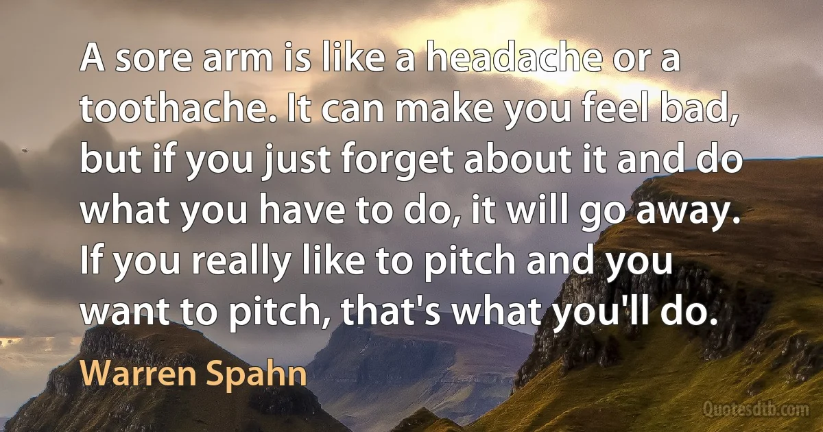 A sore arm is like a headache or a toothache. It can make you feel bad, but if you just forget about it and do what you have to do, it will go away. If you really like to pitch and you want to pitch, that's what you'll do. (Warren Spahn)