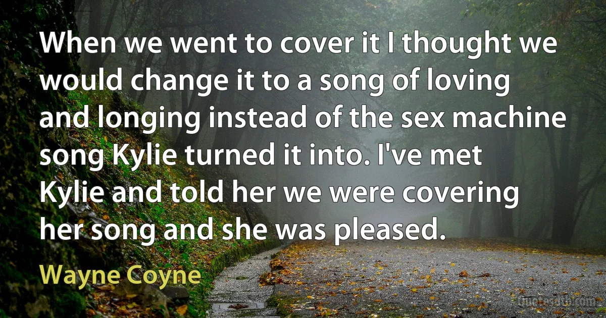 When we went to cover it I thought we would change it to a song of loving and longing instead of the sex machine song Kylie turned it into. I've met Kylie and told her we were covering her song and she was pleased. (Wayne Coyne)