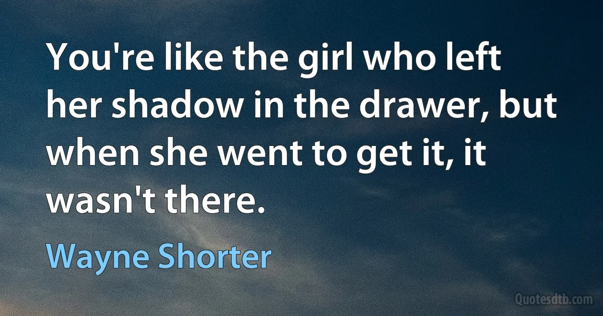 You're like the girl who left her shadow in the drawer, but when she went to get it, it wasn't there. (Wayne Shorter)