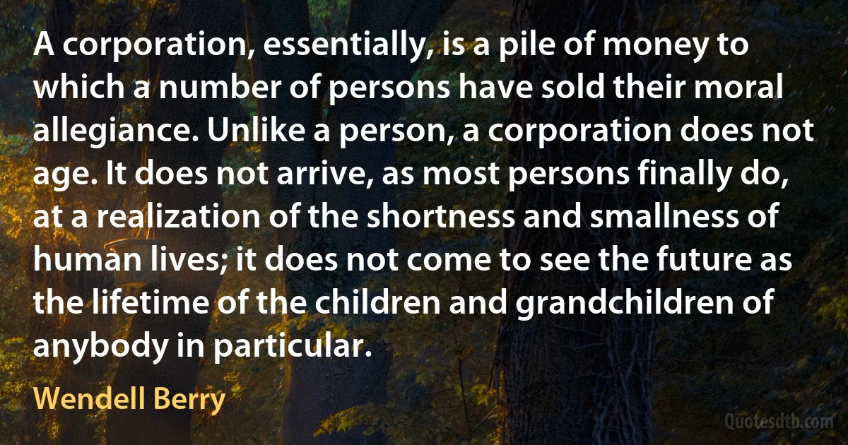 A corporation, essentially, is a pile of money to which a number of persons have sold their moral allegiance. Unlike a person, a corporation does not age. It does not arrive, as most persons finally do, at a realization of the shortness and smallness of human lives; it does not come to see the future as the lifetime of the children and grandchildren of anybody in particular. (Wendell Berry)