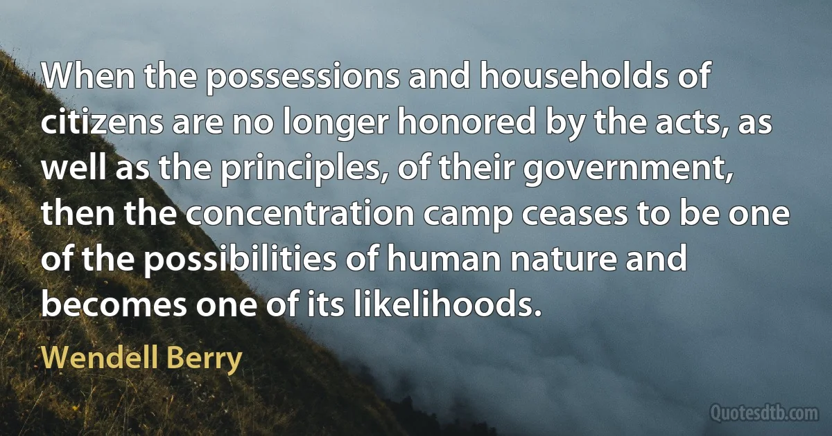 When the possessions and households of citizens are no longer honored by the acts, as well as the principles, of their government, then the concentration camp ceases to be one of the possibilities of human nature and becomes one of its likelihoods. (Wendell Berry)