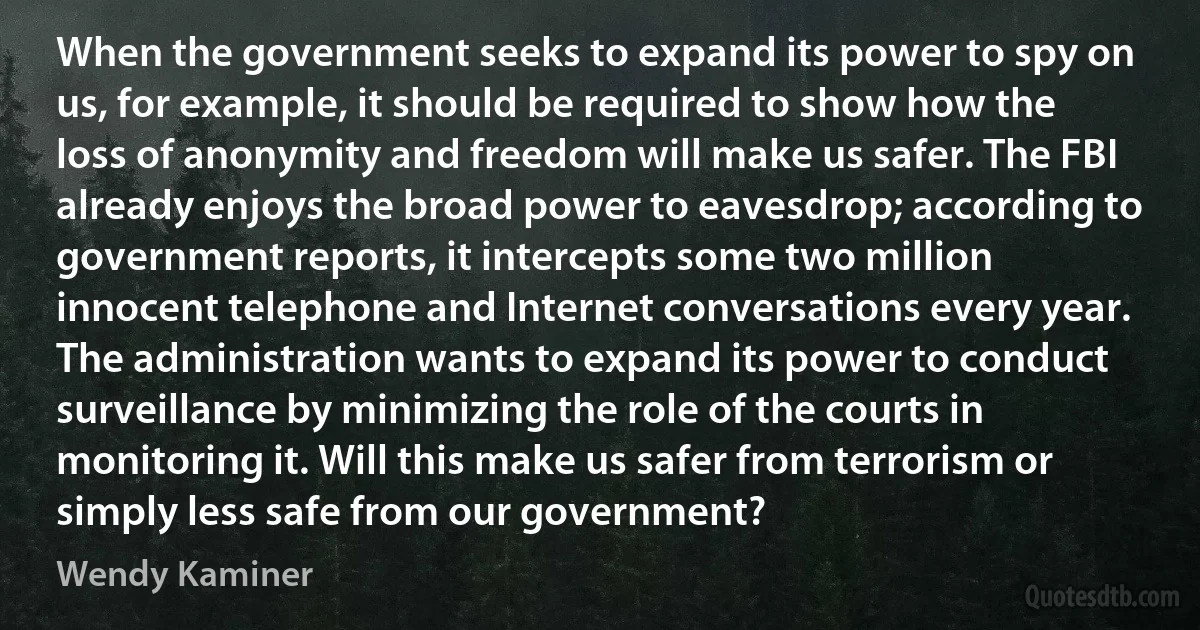 When the government seeks to expand its power to spy on us, for example, it should be required to show how the loss of anonymity and freedom will make us safer. The FBI already enjoys the broad power to eavesdrop; according to government reports, it intercepts some two million innocent telephone and Internet conversations every year. The administration wants to expand its power to conduct surveillance by minimizing the role of the courts in monitoring it. Will this make us safer from terrorism or simply less safe from our government? (Wendy Kaminer)