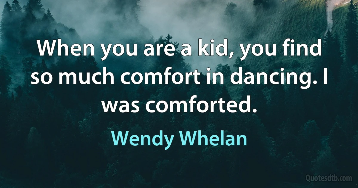 When you are a kid, you find so much comfort in dancing. I was comforted. (Wendy Whelan)