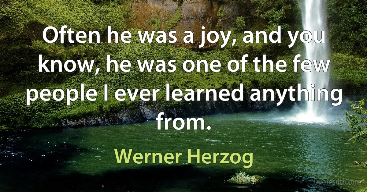 Often he was a joy, and you know, he was one of the few people I ever learned anything from. (Werner Herzog)