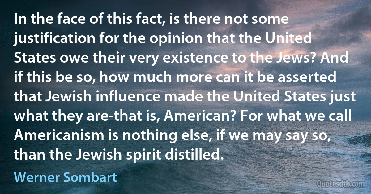 In the face of this fact, is there not some justification for the opinion that the United States owe their very existence to the Jews? And if this be so, how much more can it be asserted that Jewish influence made the United States just what they are-that is, American? For what we call Americanism is nothing else, if we may say so, than the Jewish spirit distilled. (Werner Sombart)