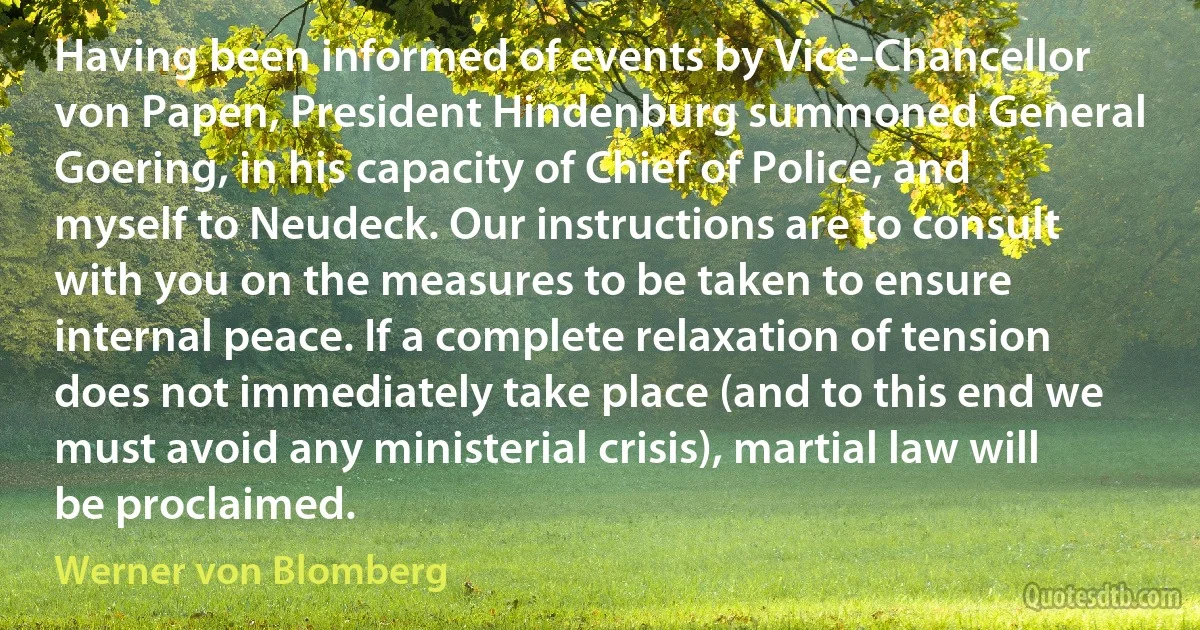 Having been informed of events by Vice-Chancellor von Papen, President Hindenburg summoned General Goering, in his capacity of Chief of Police, and myself to Neudeck. Our instructions are to consult with you on the measures to be taken to ensure internal peace. If a complete relaxation of tension does not immediately take place (and to this end we must avoid any ministerial crisis), martial law will be proclaimed. (Werner von Blomberg)