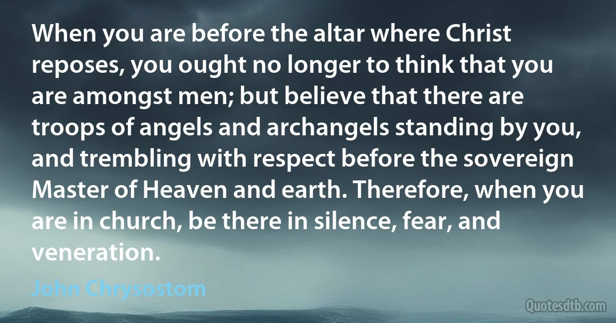 When you are before the altar where Christ reposes, you ought no longer to think that you are amongst men; but believe that there are troops of angels and archangels standing by you, and trembling with respect before the sovereign Master of Heaven and earth. Therefore, when you are in church, be there in silence, fear, and veneration. (John Chrysostom)