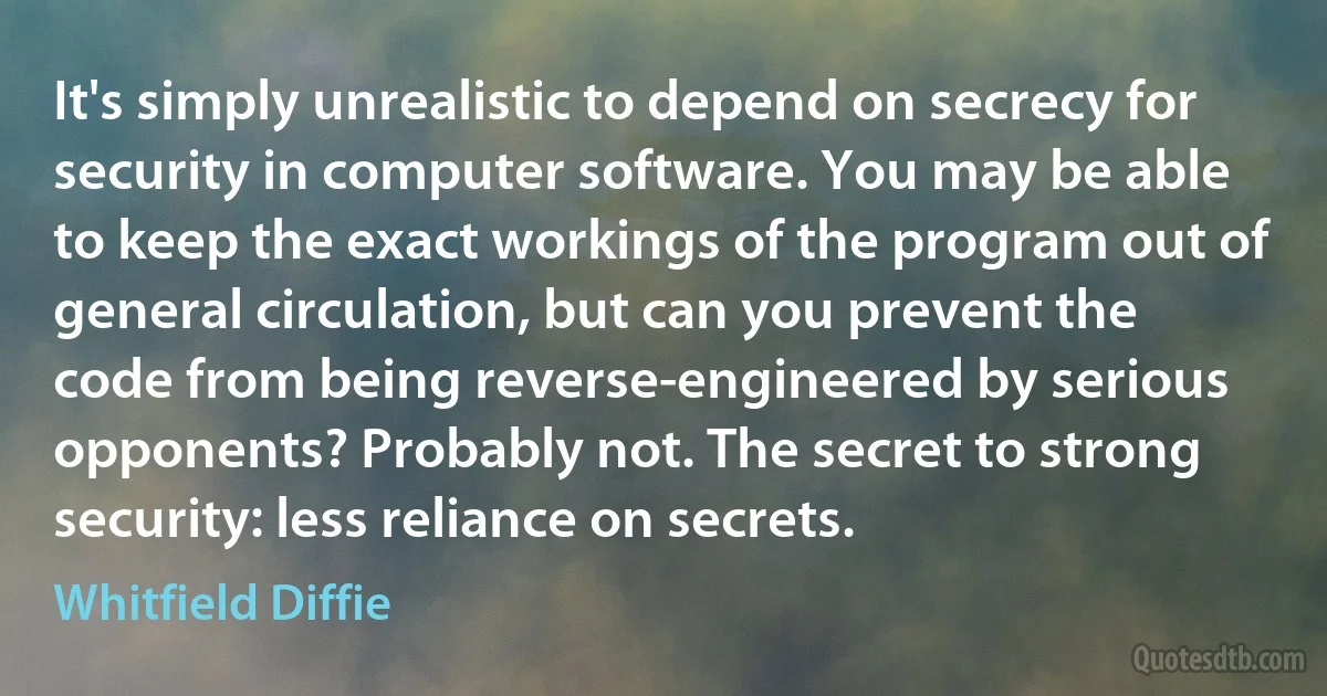 It's simply unrealistic to depend on secrecy for security in computer software. You may be able to keep the exact workings of the program out of general circulation, but can you prevent the code from being reverse-engineered by serious opponents? Probably not. The secret to strong security: less reliance on secrets. (Whitfield Diffie)